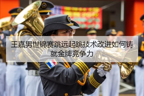 王嘉男世锦赛跳远起跳技术改进如何铸就金牌竞争力