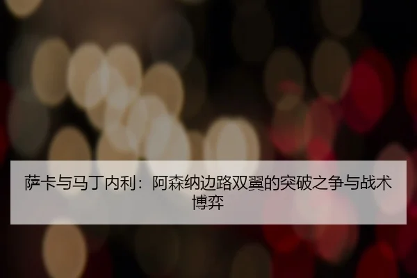 萨卡与马丁内利：阿森纳边路双翼的突破之争与战术博弈