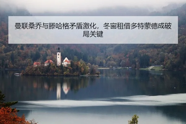 曼联桑乔与滕哈格矛盾激化，冬窗租借多特蒙德成破局关键