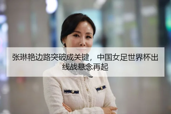 张琳艳边路突破成关键，中国女足世界杯出线战悬念再起