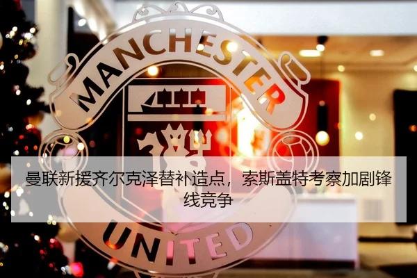 曼联新援齐尔克泽替补造点，索斯盖特考察加剧锋线竞争
